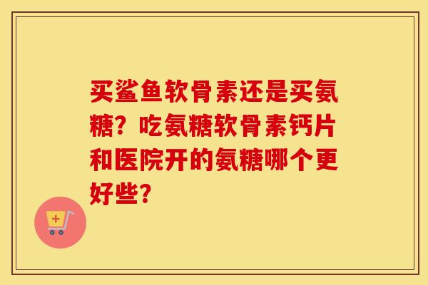 买鲨鱼软骨素还是买氨糖？吃氨糖软骨素钙片和医院开的氨糖哪个更好些？