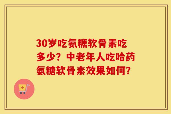 30岁吃氨糖软骨素吃多少？中老年人吃哈药氨糖软骨素效果如何？