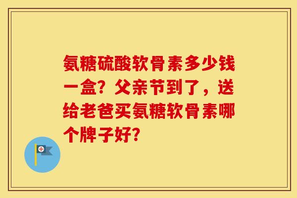 氨糖硫酸软骨素多少钱一盒？父亲节到了，送给老爸买氨糖软骨素哪个牌子好？