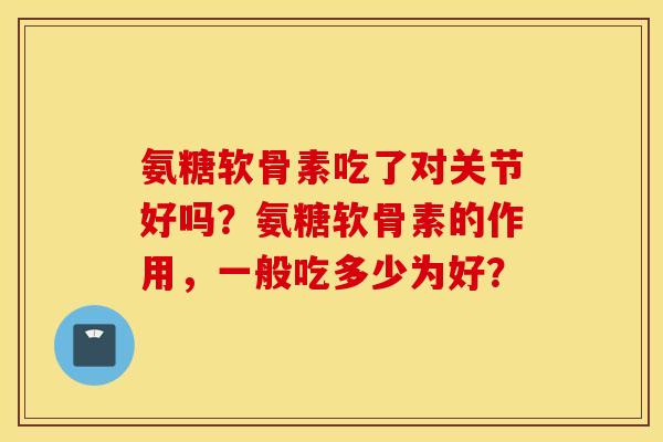 氨糖软骨素吃了对关节好吗？氨糖软骨素的作用，一般吃多少为好？