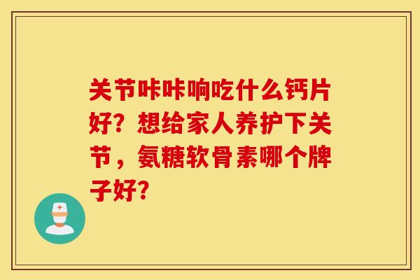 关节咔咔响吃什么钙片好？想给家人养护下关节，氨糖软骨素哪个牌子好？