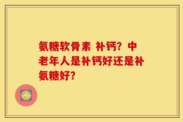 氨糖软骨素 补钙？中老年人是补钙好还是补氨糖好？