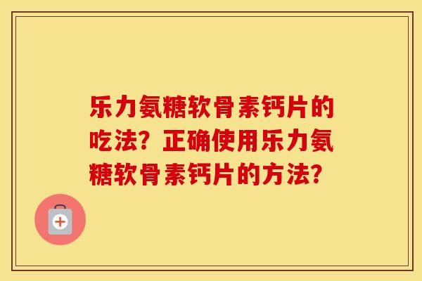 乐力氨糖软骨素钙片的吃法？正确使用乐力氨糖软骨素钙片的方法？