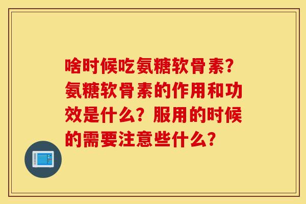 啥时候吃氨糖软骨素？氨糖软骨素的作用和功效是什么？服用的时候的需要注意些什么？
