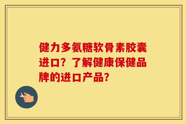 健力多氨糖软骨素胶囊进口？了解健康保健品牌的进口产品？