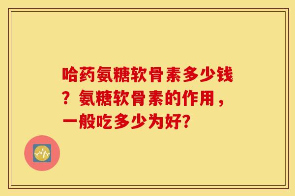 哈药氨糖软骨素多少钱？氨糖软骨素的作用，一般吃多少为好？