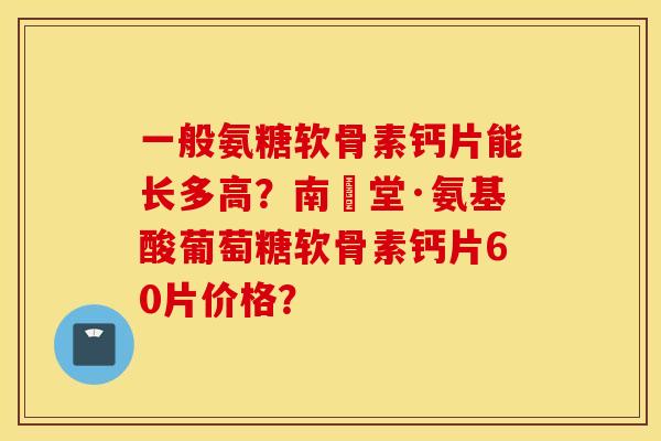 一般氨糖软骨素钙片能长多高？南雲堂·氨基酸葡萄糖软骨素钙片60片价格？
