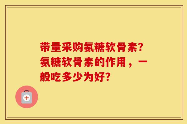 带量采购氨糖软骨素？氨糖软骨素的作用，一般吃多少为好？