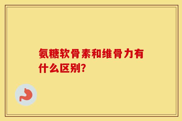 氨糖软骨素和维骨力有什么区别？