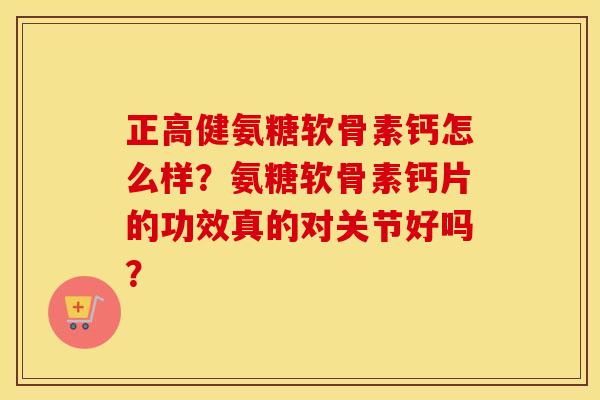 正高健氨糖软骨素钙怎么样？氨糖软骨素钙片的功效真的对关节好吗？