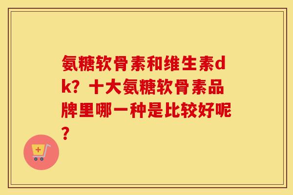 氨糖软骨素和维生素dk？十大氨糖软骨素品牌里哪一种是比较好呢？