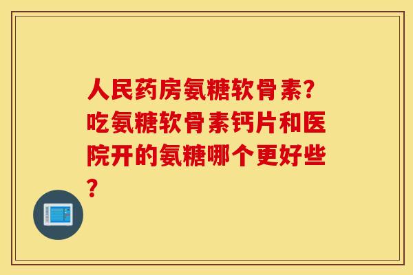 人民药房氨糖软骨素？吃氨糖软骨素钙片和医院开的氨糖哪个更好些？