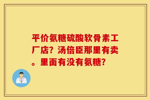 平价氨糖硫酸软骨素工厂店？汤倍臣那里有卖。里面有没有氨糖？