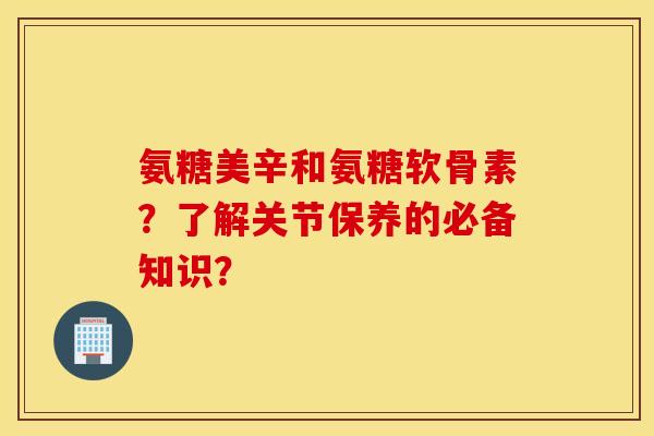 氨糖美辛和氨糖软骨素？了解关节保养的必备知识？