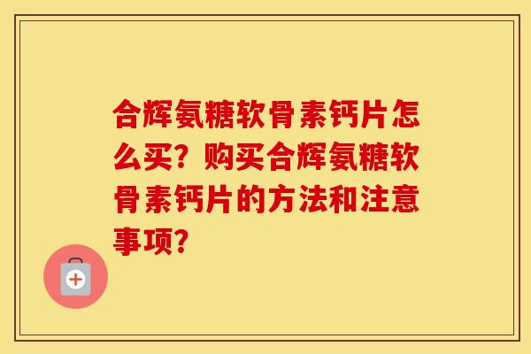 合辉氨糖软骨素钙片怎么买？购买合辉氨糖软骨素钙片的方法和注意事项？