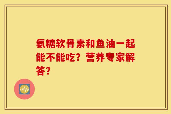 氨糖软骨素和鱼油一起能不能吃？营养专家解答？