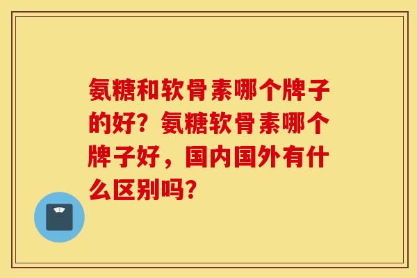 氨糖和软骨素哪个牌子的好？氨糖软骨素哪个牌子好，国内国外有什么区别吗？