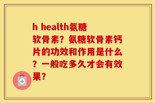 h health氨糖软骨素？氨糖软骨素钙片的功效和作用是什么？一般吃多久才会有效果？