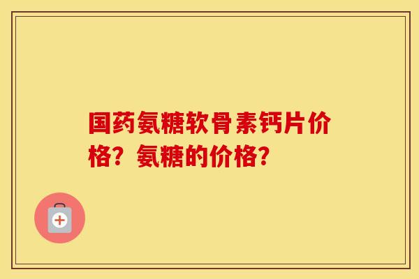 国药氨糖软骨素钙片价格？氨糖的价格？