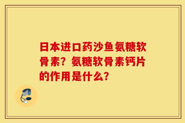 日本进口药沙鱼氨糖软骨素？氨糖软骨素钙片的作用是什么？