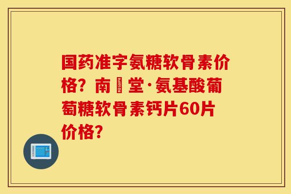 国药准字氨糖软骨素价格？南雲堂·氨基酸葡萄糖软骨素钙片60片价格？