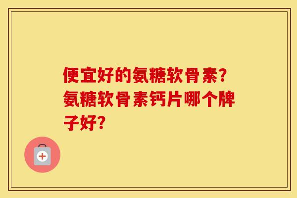 便宜好的氨糖软骨素？氨糖软骨素钙片哪个牌子好？