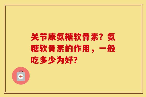 关节康氨糖软骨素？氨糖软骨素的作用，一般吃多少为好？