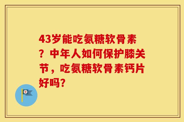 43岁能吃氨糖软骨素？中年人如何保护膝关节，吃氨糖软骨素钙片好吗？