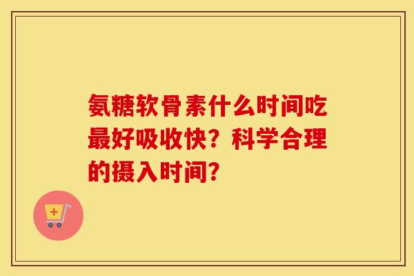 氨糖软骨素什么时间吃好吸收快？科学合理的摄入时间？