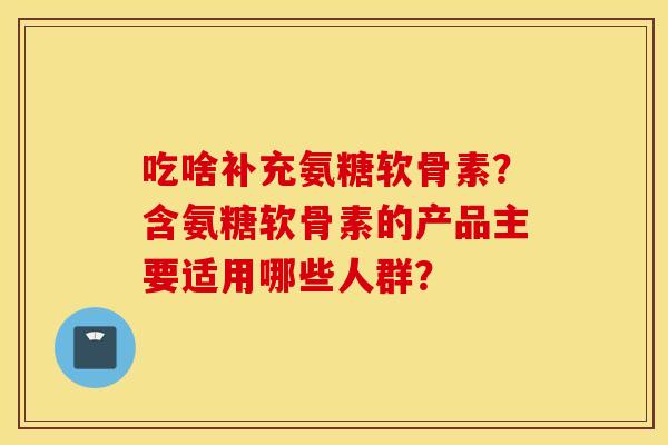 吃啥补充氨糖软骨素？含氨糖软骨素的产品主要适用哪些人群？