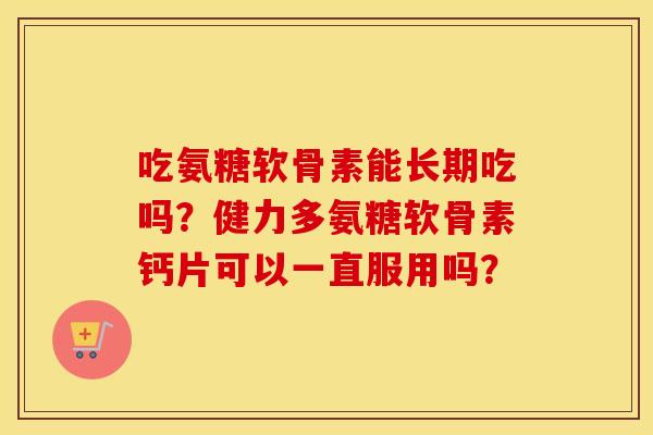 吃氨糖软骨素能长期吃吗？健力多氨糖软骨素钙片可以一直服用吗？