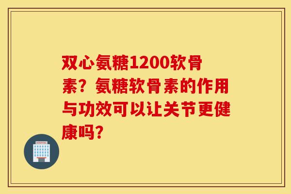 双心氨糖1200软骨素？氨糖软骨素的作用与功效可以让关节更健康吗？
