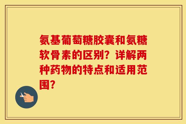 氨基葡萄糖胶囊和氨糖软骨素的区别？详解两种的特点和适用范围？