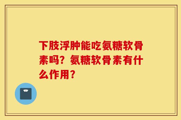 下肢浮肿能吃氨糖软骨素吗？氨糖软骨素有什么作用？