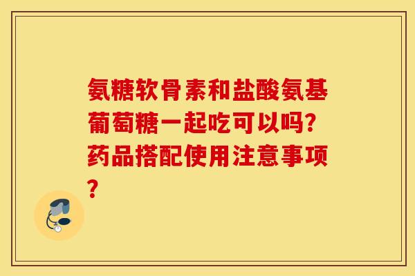 氨糖软骨素和盐酸氨基葡萄糖一起吃可以吗？药品搭配使用注意事项？