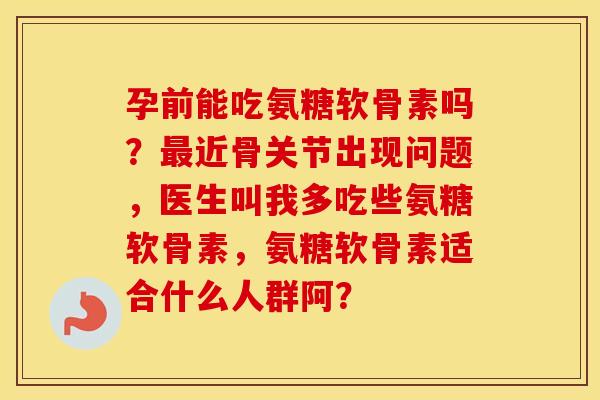 孕前能吃氨糖软骨素吗？近骨关节出现问题，医生叫我多吃些氨糖软骨素，氨糖软骨素适合什么人群阿？