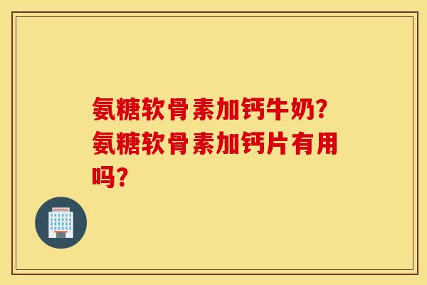 氨糖软骨素加钙牛奶？氨糖软骨素加钙片有用吗？