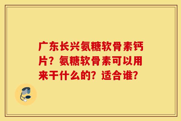 广东长兴氨糖软骨素钙片？氨糖软骨素可以用来干什么的？适合谁？