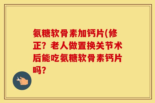 氨糖软骨素加钙片(修正？老人做置换关节术后能吃氨糖软骨素钙片吗？