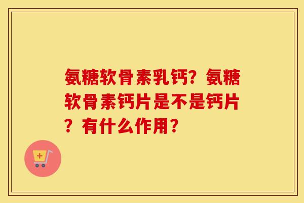氨糖软骨素乳钙？氨糖软骨素钙片是不是钙片？有什么作用？
