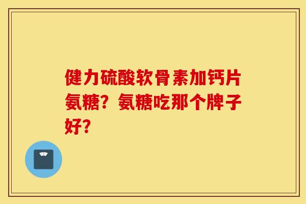 健力硫酸软骨素加钙片氨糖？氨糖吃那个牌子好？