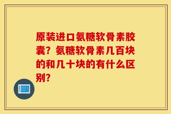 原装进口氨糖软骨素胶囊？氨糖软骨素几百块的和几十块的有什么区别？