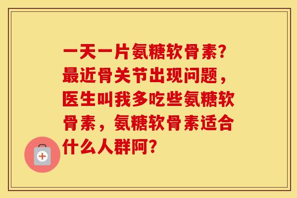 一天一片氨糖软骨素？近骨关节出现问题，医生叫我多吃些氨糖软骨素，氨糖软骨素适合什么人群阿？