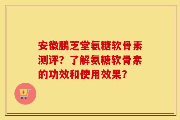 安徽鹏芝堂氨糖软骨素测评？了解氨糖软骨素的功效和使用效果？