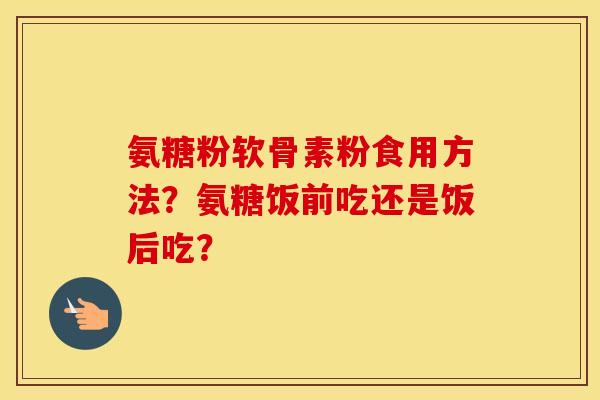 氨糖粉软骨素粉食用方法？氨糖饭前吃还是饭后吃？