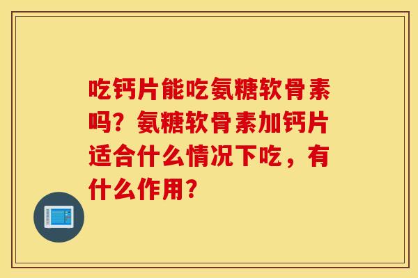 吃钙片能吃氨糖软骨素吗？氨糖软骨素加钙片适合什么情况下吃，有什么作用？