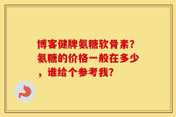博客健牌氨糖软骨素？氨糖的价格一般在多少，谁给个参考我？