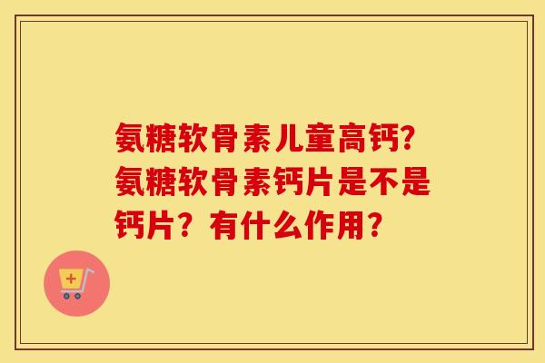 氨糖软骨素儿童高钙？氨糖软骨素钙片是不是钙片？有什么作用？