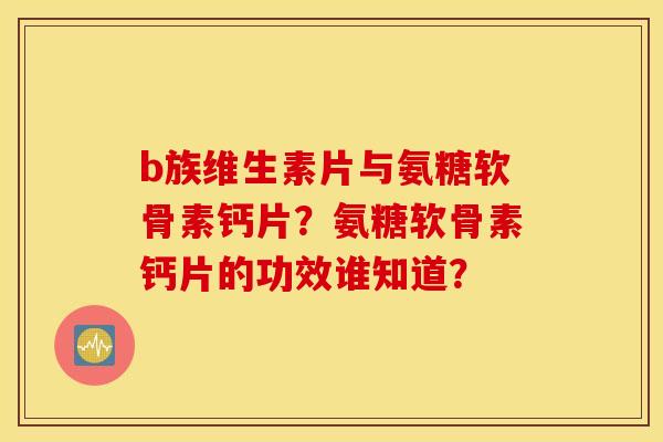 b族维生素片与氨糖软骨素钙片？氨糖软骨素钙片的功效谁知道？