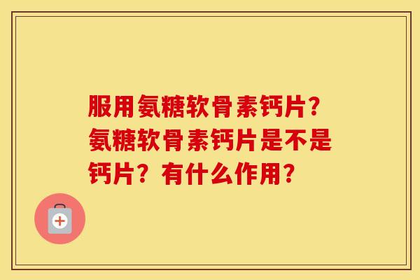 服用氨糖软骨素钙片？氨糖软骨素钙片是不是钙片？有什么作用？